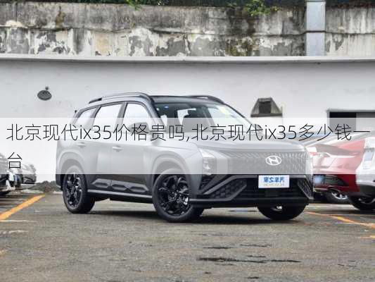 北京现代ix35价格贵吗,北京现代ix35多少钱一台