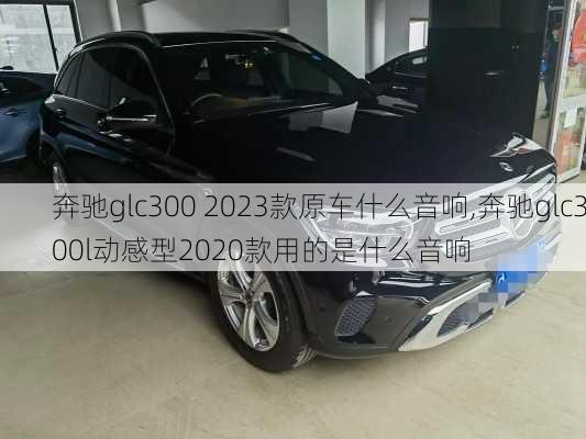 奔驰glc300 2023款原车什么音响,奔驰glc300l动感型2020款用的是什么音响