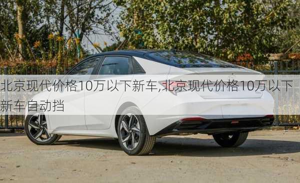 北京现代价格10万以下新车,北京现代价格10万以下新车自动挡