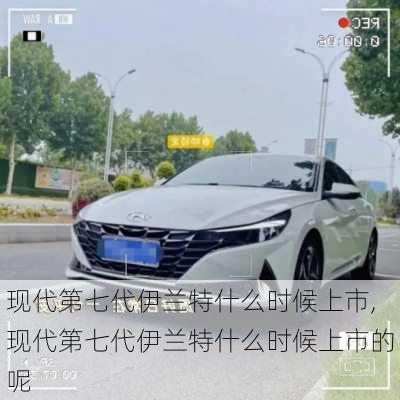 现代第七代伊兰特什么时候上市,现代第七代伊兰特什么时候上市的呢