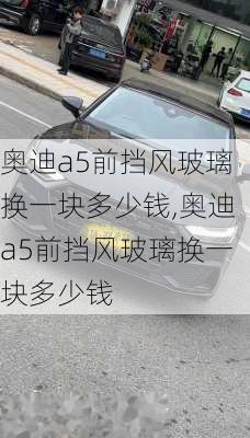 奥迪a5前挡风玻璃换一块多少钱,奥迪a5前挡风玻璃换一块多少钱